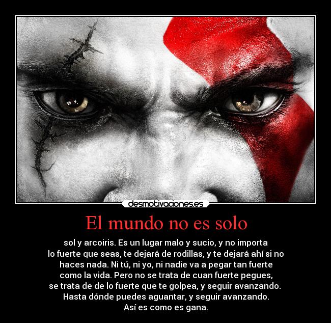 El mundo no es solo - sol y arcoiris. Es un lugar malo y sucio, y no importa
lo fuerte que seas, te dejará de rodillas, y te dejará ahí si no
haces nada. Ni tú, ni yo, ni nadie va a pegar tan fuerte
como la vida. Pero no se trata de cuan fuerte pegues,
se trata de de lo fuerte que te golpea, y seguir avanzando. 
Hasta dónde puedes aguantar, y seguir avanzando.
Así es como es gana.