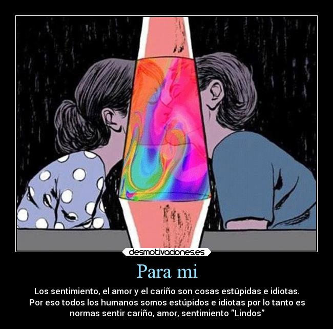 Para mi - Los sentimiento, el amor y el cariño son cosas estúpidas e idiotas.
Por eso todos los humanos somos estúpidos e idiotas por lo tanto es
normas sentir cariño, amor, sentimiento Lindos