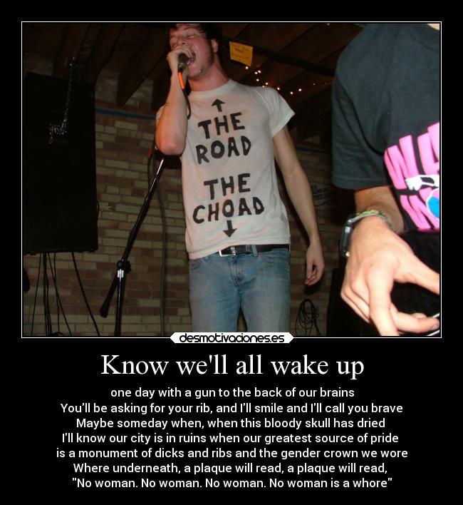 Know well all wake up - one day with a gun to the back of our brains
Youll be asking for your rib, and Ill smile and Ill call you brave
Maybe someday when, when this bloody skull has dried 
Ill know our city is in ruins when our greatest source of pride 
is a monument of dicks and ribs and the gender crown we wore
Where underneath, a plaque will read, a plaque will read, 
No woman. No woman. No woman. No woman is a whore