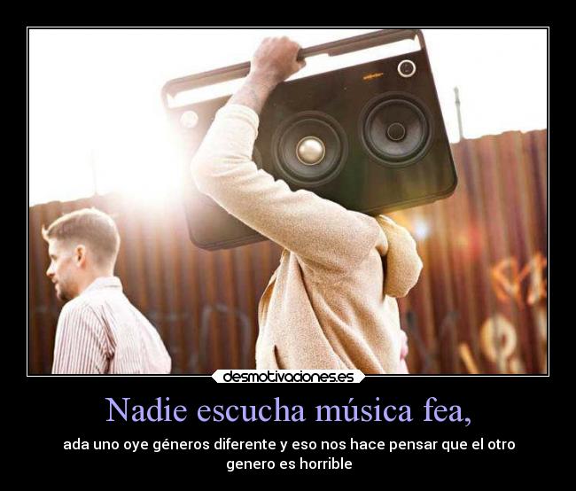 Nadie escucha música fea, - ada uno oye géneros diferente y eso nos hace pensar que el otro
genero es horrible