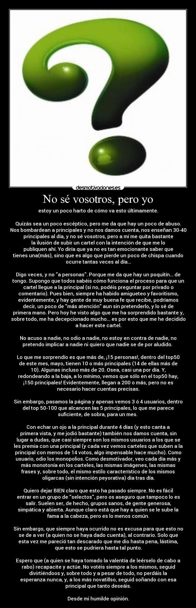 No sé vosotros, pero yo - estoy un poco harto de cómo va esto últimamente.

Quizás sea un poco escéptico, pero me da que hay un poco de abuso.
Nos bombardean a principales y no nos damos cuenta, nos enseñan 30-40
principales al día, y no sé vosotros, pero a mí me quita bastante
la ilusión de subir un cartel con la intención de que me lo
publiquen ahí. Yo diría que ya no es tan emocionante saber que
tienes una(más), sino que es algo que pierde un poco de chispa cuando
ocurre tantas veces al día...

Digo veces, y no a personas. Porque me da que hay un poquitín... de
tongo. Supongo que todos sabéis cómo funciona el proceso para que un
cartel llegue a la principal (si no, podéis preguntar por privado o
comentario). Pues bien, siempre ha habido amigueteo y favoritismo,
evidentemente, y hay gente de muy buena fe que recibe, podríamos
decir, un poco de más atención aun sin pretenderlo, y lo sé de
primera mano. Pero hoy he visto algo que me ha sorprendido bastante y,
sobre todo, me ha decepcionado mucho... es por esto que me he decidido
a hacer este cartel.

No acuso a nadie, no odio a nadie, no estoy en contra de nadie, no
pretendo implicar a nadie ni quiero que nadie se de por aludido. 

Lo que me sorprendío es que más de, ¡15 personas!, dentro del top50
de este mes, mayo, tienen 10 o más principales (14 de ellas más de
10). Algunas incluso más de 20. Osea, casi una por día. Y,
redondeando a la baja, a lo mínimo, vemos que sólo en el top50 hay,
¡150 principales! Evidentemente, llegan a 200 o más, pero no es
necesario hacer cuentas precisas.

Sin embargo, pasamos la página y apenas vemos 3 ó 4 usuarios, dentro
del top 50-100 que alcancen las 5 principales, lo que me parece
suficiente, de sobra, para un mes. 

Con echar un ojo a la principal durante 4 días (y esto canta a
primera vista, y me jodió bastante) también nos damos cuenta, sin
lugar a dudas, que casi siempre son los mismos usuarios a los que se
les premia con una principal (y cada vez vemos carteles que suben a la
principal con menos de 14 votos, algo impensable hace mucho). Como
usuario, odio los monopolios. Como desmotivador, veo cada día más y
más monotonía en los carteles, las mismas imágenes, las mismas
frases y, sobre todo, el mismo estilo característico de los mismos
oligarcas (sin intención peyorativa) dia tras día.

Quiero dejar BIEN claro que esto ha pasado siempre. No es fácil
entrar en un grupo de selectos, pero os aseguro que tampoco lo es
salir. Suelen ser, de hecho, grupos sanos, de gente generosa,
simpática y abierta. Aunque claro está que hay a quien se le sube la
fama a la cabeza, pero es lo menos común.

Sin embargo, que siempre haya ocurrido no es excusa para que esto no
se de a ver (a quien no se haya dado cuenta), al contrario. Solo que
esta vez me pareció tan descarado que me dio hasta pena, lástima,
que esto se pudriera hasta tal punto.

Espero que (a quien se haya tomado la valentía de leérselo de cabo a
rabo) recapacite y actúe. No votéis siempre a los mismos, seguid
divirtiéndoos y, sobre todo y a pesar de todo, no perdáis la
esperanza nunca, y, a los más novatillso, seguid soñando con esa
principal que tanto deseáis.

Desde mi humilde opinión.