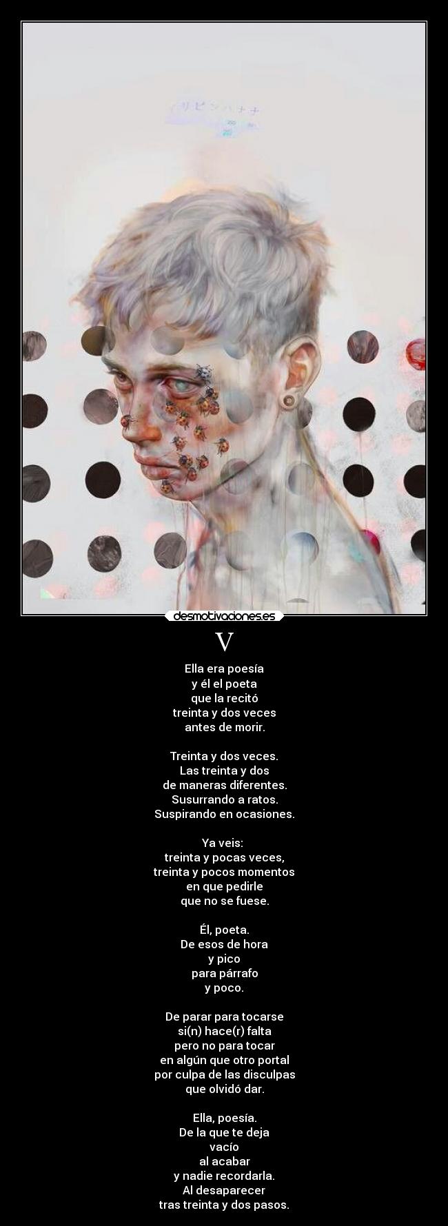 V - Ella era poesía
y él el poeta
que la recitó
treinta y dos veces
antes de morir.
Treinta y dos veces.
Las treinta y dos
de maneras diferentes.
Susurrando a ratos.
Suspirando en ocasiones.
Ya veis:
treinta y pocas veces,
treinta y pocos momentos
en que pedirle
que no se fuese.
Él, poeta.
De esos de hora
y pico
para párrafo
y poco.
De parar para tocarse
si(n) hace(r) falta
pero no para tocar
en algún que otro portal
por culpa de las disculpas
que olvidó dar.
Ella, poesía.
De la que te deja
vacío
al acabar
y nadie recordarla.
Al desaparecer
tras treinta y dos pasos.