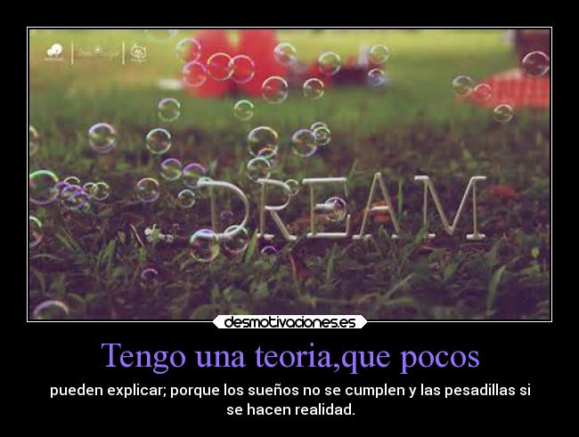 Tengo una teoria,que pocos - pueden explicar; porque los sueños no se cumplen y las pesadillas si
se hacen realidad.