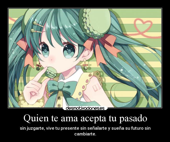 Quien te ama acepta tu pasado - sin juzgarte, vive tu presente sin señalarte y sueña su futuro sin
cambiarte.