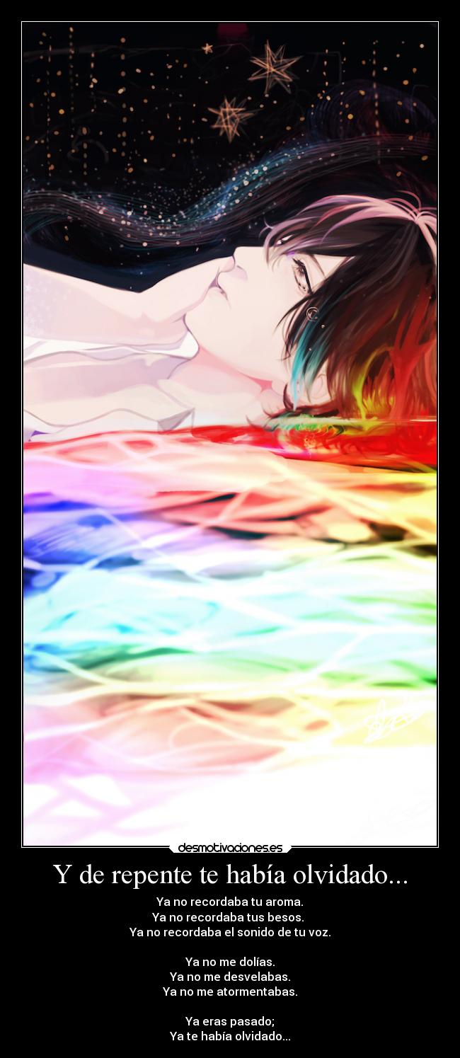 Y de repente te había olvidado... - Ya no recordaba tu aroma.
Ya no recordaba tus besos.
Ya no recordaba el sonido de tu voz.
Ya no me dolías.
Ya no me desvelabas.
Ya no me atormentabas.
Ya eras pasado;
Ya te había olvidado...