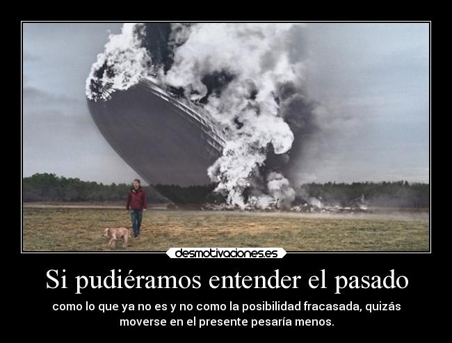 Si pudiéramos entender el pasado - como lo que ya no es y no como la posibilidad fracasada, quizás
moverse en el presente pesaría menos.