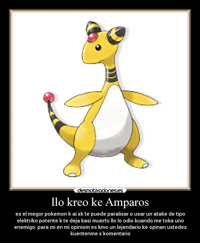 llo kreo ke Amparos - es el megor pokemon k ai xk te puede paralisar o usar un atake de tipo
elektriko potente k te deja kasi muerto llo lo odio kuando me toka uno
enemigo. para mi en mi opiniom es kmo un lejendario ke opinan ustedes
kuentenme x komentario