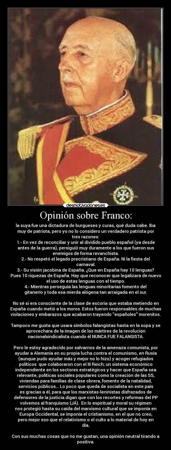 Opinión sobre Franco: - la suya fue una dictadura de burgueses y curas, qué duda cabe. Iba
muy de patriota, pero yo no lo considero un verdadero patriota por
tres razones:
1.- En vez de reconciliar y unir al dividido pueblo español (ya desde
antes de la guerra), persiguió muy duramente a los que fueron sus
enemigos de forma revanchista.
2.- No respetó el legado precristiano de España. Ni la fiesta del
carnaval.
3.- Su visión jacobina de España. ¿Que en España hay 10 lenguas?
Pues 10 riquezas de España. Hay que reconocer que legalizara de nuevo
el uso de estas lenguas con el tiempo.
4.- Mientras perseguía las lenguas minoritarias fomento del
gitanerío y toda esa mierda alógena tan arraigada en el sur.

No sé si era consciente de la clase de escoria que estaba metiendo en
España cuando metió a los moros. Estos fueron responsables de muchas
violaciones y embarazos que acabaron trayendo españoles morenitos.

Tampoco me gusta que usara símbolos falangistas hasta en la sopa y se
aprovechara de la imagen de los mártires de la revolución
nacionalsindicalista cuando él NUNCA FUE FALANGISTA.

Pero le estoy agradecido por salvarnos de la amenaza comunista, por
ayudar a Alemania en su propia lucha contra el comunismo, en Rusia
(aunque pudo ayudar más y mejor no lo hizo) y acoger refugiados
políticos  que colaboraron con el III Reich; un sistema económico
independiente en los sectores estratégicos y hacer que España sea
relevante, políticas sociales populares como la creación de las SS,
viviendas para familias de clase obrera, fomento de la natalidad,
servicios públicos... Lo poco que queda de socialista en este país
es gracias a él, para que los marxistas-leninistas disfrazados de
defensores de la justicia digan que con los recortes y reformas del PP
volvemos al franquismo (JÁ).  En lo espiritual y moral su régimen
nos protegió hasta su caída del marxismo cultural que se imponía en
Europa Occidental, se imponía el cristianismo, en el que no creo,
pero mejor eso que el relativismo o el culto a lo material de hoy en
día.

Con sus muchas cosas que no me gustan, una opinión neutral tirando a
positiva.