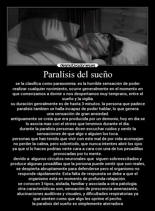 Paralísis del sueño - se la clasifica como parasomnia. es la horrible sensación de poder
realizar cualquier novimiento, ocurre generalmente en el momento en
que comenzamos a dormir o nos despertamos muy temprano, entre el
sueño y la vigilia.
su duración genralmente es de hasta 3 minutos. la persona que padece
paralísis tambíen se halla incapaz de poder hablar, lo que genera
una sensación de gran ansiedad.
antiguamente se creia que era producida por un demonio, hoy en dia se
lo asocia mas con el stress que tenemos durante el dia.
durante la paralisis personas dicen escuchar ruidos y sentir la
sensaciones de que algo o alguien los toca.
personas que han tenido que vivir con este mal de por vida aconsejan
no perder la calma, pero sobretodo, que nunca intentes abrir los ojos
ya que si lo haces podrias verte cara a cara con una de tus pesadillas
provocadas por tu mente.
devido a algunos circuitos neuronales que siguen sobreexcitados y
produce algunas pesadillas que la persona puede sentir que son reales,
se despierta abruptamente para defenderse pero el organismo no
responde rápidamente. Esta falta de respuesta se debe a que el
organismo está en momento de profunda relajación.
se conocen 3 tipos, aislada, familiar y asociada a otra patologia.
otra características son, sensación de prescencia amenazante,
alucinaciones auditivas y visuales, y dificultades respiratorias ya
que sienten como que algo les oprime el pecho.
la paralisis del sueño es simplemente aterradora