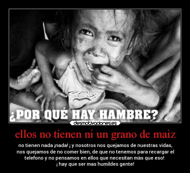 ellos no tienen ni un grano de maiz - no tienen nada ¡nada! ¡ y nosotros nos quejamos de nuestras vidas,
nos quejamos de no comer bien, de que no tenemos para recargar el
telefono y no pensamos en ellos que necesitan màs que eso!
¡ hay que ser mas humildes gente!