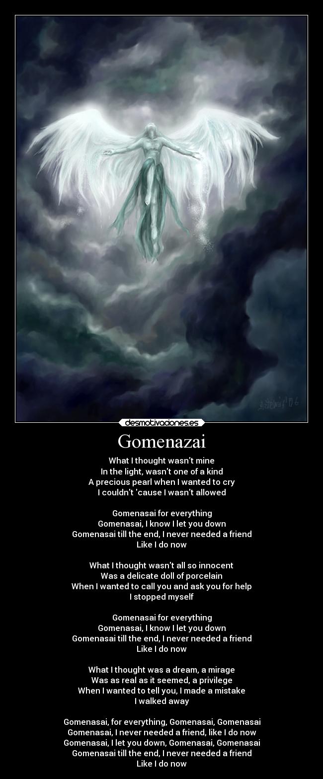 Gomenazai - What I thought wasnt mine
In the light, wasnt one of a kind
A precious pearl when I wanted to cry
I couldnt cause I wasnt allowed
Gomenasai for everything
Gomenasai, I know I let you down
Gomenasai till the end, I never needed a friend
Like I do now
What I thought wasnt all so innocent
Was a delicate doll of porcelain
When I wanted to call you and ask you for help
I stopped myself
Gomenasai for everything
Gomenasai, I know I let you down
Gomenasai till the end, I never needed a friend
Like I do now
What I thought was a dream, a mirage
Was as real as it seemed, a privilege
When I wanted to tell you, I made a mistake
I walked away
Gomenasai, for everything, Gomenasai, Gomenasai
Gomenasai, I never needed a friend, like I do now
Gomenasai, I let you down, Gomenasai, Gomenasai
Gomenasai till the end, I never needed a friend
Like I do now