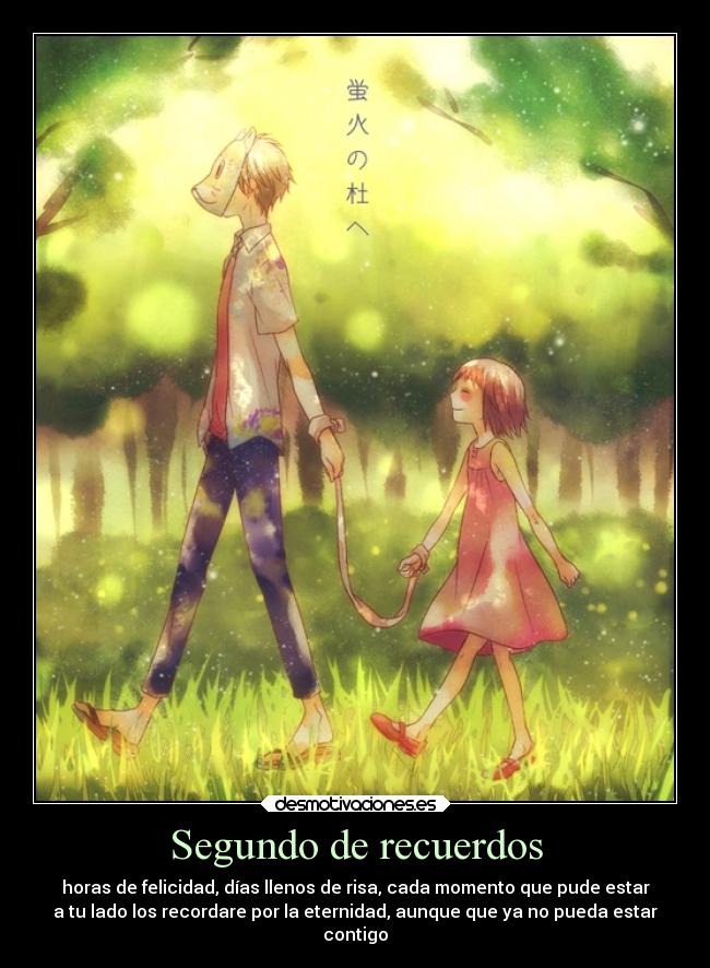 Segundo de recuerdos - horas de felicidad, días llenos de risa, cada momento que pude estar
a tu lado los recordare por la eternidad, aunque que ya no pueda estar
contigo