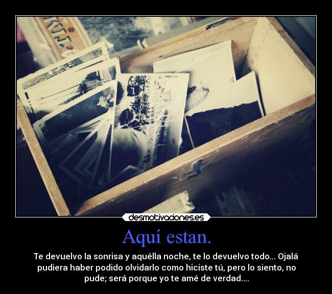 Aquí estan. - Te devuelvo la sonrisa y aquélla noche, te lo devuelvo todo... Ojalá
pudiera haber podido olvidarlo como hiciste tú, pero lo siento, no
pude; será porque yo te amé de verdad....