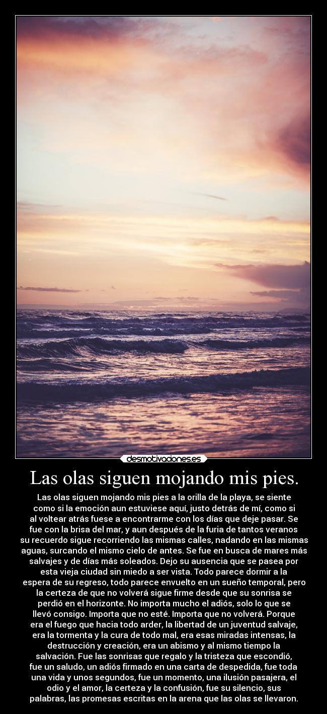 Las olas siguen mojando mis pies. - Las olas siguen mojando mis pies a la orilla de la playa, se siente
como si la emoción aun estuviese aquí, justo detrás de mí, como si
al voltear atrás fuese a encontrarme con los días que deje pasar. Se
fue con la brisa del mar, y aun después de la furia de tantos veranos
su recuerdo sigue recorriendo las mismas calles, nadando en las mismas
aguas, surcando el mismo cielo de antes. Se fue en busca de mares más
salvajes y de días más soleados. Dejo su ausencia que se pasea por
esta vieja ciudad sin miedo a ser vista. Todo parece dormir a la
espera de su regreso, todo parece envuelto en un sueño temporal, pero
la certeza de que no volverá sigue firme desde que su sonrisa se
perdió en el horizonte. No importa mucho el adiós, solo lo que se
llevó consigo. Importa que no esté. Importa que no volverá. Porque
era el fuego que hacia todo arder, la libertad de un juventud salvaje,
era la tormenta y la cura de todo mal, era esas miradas intensas, la
destrucción y creación, era un abismo y al mismo tiempo la
salvación. Fue las sonrisas que regalo y la tristeza que escondió,
fue un saludo, un adiós firmado en una carta de despedida, fue toda
una vida y unos segundos, fue un momento, una ilusión pasajera, el
odio y el amor, la certeza y la confusión, fue su silencio, sus
palabras, las promesas escritas en la arena que las olas se llevaron.