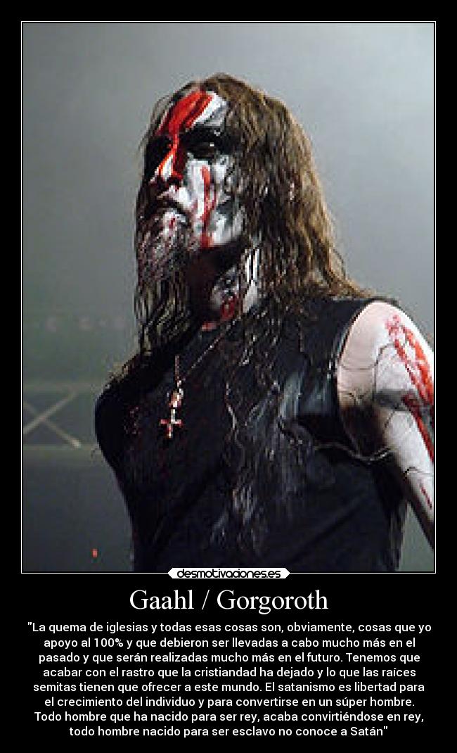 Gaahl / Gorgoroth - La quema de iglesias y todas esas cosas son, obviamente, cosas que yo
apoyo al 100% y que debieron ser llevadas a cabo mucho más en el
pasado y que serán realizadas mucho más en el futuro. Tenemos que
acabar con el rastro que la cristiandad ha dejado y lo que las raíces
semitas tienen que ofrecer a este mundo. El satanismo es libertad para
el crecimiento del individuo y para convertirse en un súper hombre.
Todo hombre que ha nacido para ser rey, acaba convirtiéndose en rey,
todo hombre nacido para ser esclavo no conoce a Satán