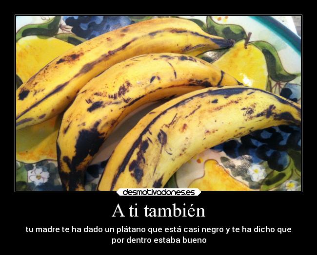 A ti también - tu madre te ha dado un plátano que está casi negro y te ha dicho que
por dentro estaba bueno