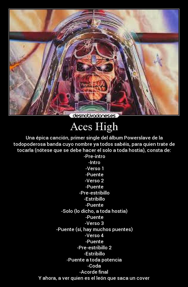 Aces High - Una épica canción, primer single del álbum Powerslave de la
todopoderosa banda cuyo nombre ya todos sabéis, para quien trate de
tocarla (nótese que se debe hacer el solo a toda hostia), consta de:
-Pre-intro
-Intro
-Verso 1
-Puente
-Verso 2
-Puente
-Pre-estribillo
-Estribillo
-Puente
-Solo (lo dicho, a toda hostia)
-Puente
-Verso 3
-Puente (sí, hay muchos puentes)
-Verso 4
-Puente
-Pre-estribillo 2
-Estribillo
-Puente a toda potencia
-Coda
-Acorde final 
Y ahora, a ver quien es el león que saca un cover