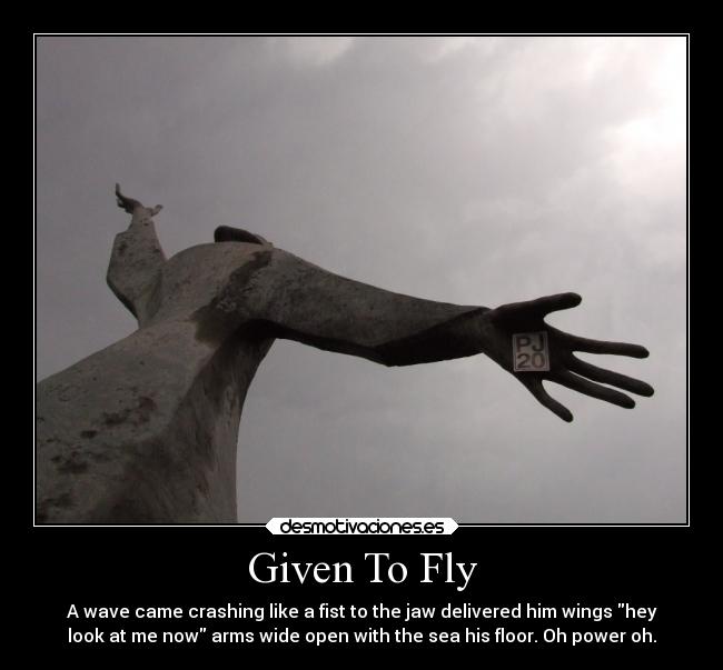 Given To Fly - A wave came crashing like a fist to the jaw delivered him wings hey
look at me now arms wide open with the sea his floor. Oh power oh.