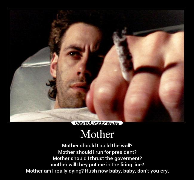 Mother - Mother should I build the wall?
Mother should I run for president?
Mother should I thrust the goverment?
mother will they put me in the firing line?
Mother am I really dying? Hush now baby, baby, dont you cry.