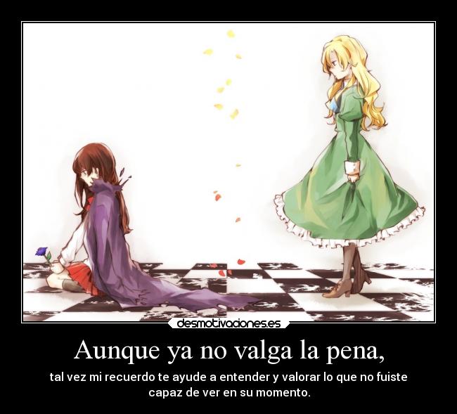 Aunque ya no valga la pena, - tal vez mi recuerdo te ayude a entender y valorar lo que no fuiste
capaz de ver en su momento.