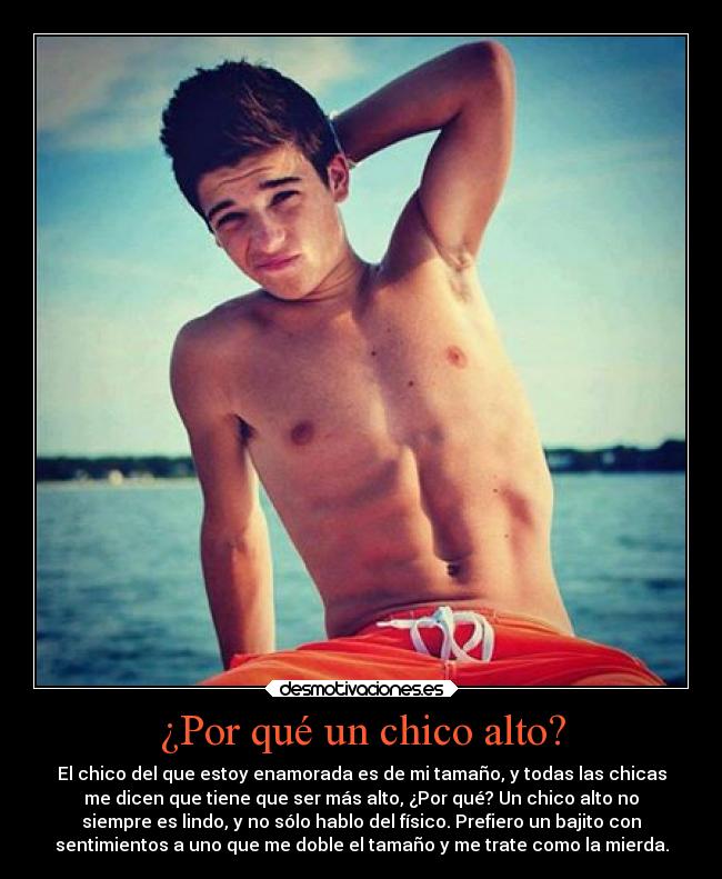 ¿Por qué un chico alto? - El chico del que estoy enamorada es de mi tamaño, y todas las chicas
me dicen que tiene que ser más alto, ¿Por qué? Un chico alto no
siempre es lindo, y no sólo hablo del físico. Prefiero un bajito con
sentimientos a uno que me doble el tamaño y me trate como la mierda.