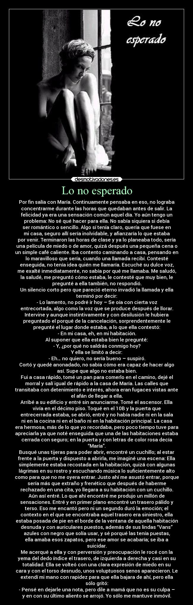 Lo no esperado - Por fin salía con María. Continuamente pensaba en eso, no lograba
concentrarme durante las horas que quedaban antes de salir. La
felicidad ya era una sensación común aquel día. Yo aún tengo un
problema: No sé qué hacer para ella. No sabía siquiera si debía
ser romántico o sencillo. Algo sí tenía claro, quería que fuese en
mi casa, seguro allí sería inolvidable, y afianzaría lo que estaba
por venir. Terminaron las horas de clase y ya lo planeaba todo, sería
una película de miedo o de amor, quizá después una pequeña cena o
un simple café caliente. Iba contento caminando a casa, pensando en
lo maravilloso que sería, cuando una llamada recibí. Contesté
enseguida, no tenía idea quién me llamaría. Escuché su dulce voz,
me exalté inmediatamente, no sabía por qué me llamaba. Me saludó,
la saludé, me preguntó cómo estaba, le contesté que muy bien, le
pregunté a ella también, no respondió.
Un silencio corto pero que pareció eterno invadió la llamada y ella
terminó por decir:
- Lo lamento, no podré ir hoy – Se oía con cierta voz
entrecortada, algo como la voz que se produce después de llorar.
Intervine y aunque instintivamente y con desilusión le hubiera
preguntado el porqué de la cancelación, sorprendentemente le
pregunté el lugar donde estaba, a lo que ella contestó:
- En mi casa, eh, en mi habitación.
Al suponer que ella estaba bien le pregunté:
- Y, ¿por qué no saldrás conmigo hoy?
Y ella se limitó a decir:
- Eh… no quiero, no sería bueno – suspiró.
Cortó y quedé anonadado, no sabía cómo era capaz de hacer algo
así. Supe que algo no estaba bien.
Fui a casa rápido, tomé un pan para comerlo en el camino, dejé el
morral y salí igual de rápido a la casa de María. Las calles que
transitaba con detenimiento e interés, ahora eran fugaces vistas ante
el afán de llegar a ella.
Arribé a su edificio y entré sin anunciarme. Tomé el ascensor. Ella
vivía en el décimo piso. Toqué en el 10B y la puerta que
entrecerrada estaba, se abrió, entré y no había nadie ni en la sala
ni en la cocina ni en el baño ni en la habitación principal. La casa
era hermosa, más de lo que yo recordaba, pero poco tiempo tuve para
apreciarla ya que noté enseguida que una de las habitaciones estaba
cerrada con seguro; en la puerta y con letras de color rosa decía
“María”.
Busqué unas tijeras para poder abrir, encontré un cuchillo; al estar
frente a la puerta y dispuesto a abrirla, me imaginé una escena: Ella
simplemente estaba recostada en la habitación, quizá con algunas
lágrimas en su rostro y escuchando música lo suficientemente alto
como para que no me oyera entrar. Justo ahí me asustó entrar, porque
sería más que extraño y frenético que después de haberme
rechazado en una cita, yo llegara a su habitación con un cuchillo.
Aún así entré. Lo que ahí encontré me produjo un millón de
sensaciones. Entré y en primer plano encontré un trasero pálido y
terso. Eso me encantó pero ni un segundo duró la emoción; el
contexto en el que se encontraba aquel trasero era siniestro, ella
estaba posada de pie en el borde de la ventana de aquella habitación
desnuda y con auriculares puestos, además de sus lindas “Vans”
azules con negro que solía usar, y sé porqué las tenía puestas,
ella amaba esos zapatos, pero ese amor se acabaría; se iba a
suicidar.
Me acerqué a ella y con perversión y preocupación le rocé con la
yema del dedo índice el trasero, de izquierda a derecha y casi en su
totalidad. Ella se volteó con una clara expresión de miedo en su
cara y con el torso desnudo, unos voluptuosos senos aparecieron. Le
extendí mi mano con rapidez para que ella bajara de ahí, pero ella
sólo gritó:
- Pensé en dejarle una nota, pero dile a mamá que no es su culpa –
y en con su último aliento se arrojó. Yo sólo me mantuve inmóvil.