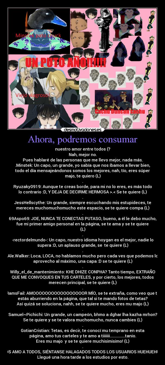 Ahora, podremos consumar - nuestro amor entre todos (?
Nah, mejor no.
Pues hablaré de las personas que me llevo mejor, nada más.
.Minstek: Un capo, un grande, yo sabía que nos íbamos a llevar bien,
todo el día mensajeándonos somos los mejores, nah, tío, eres súper
majo, te quiero (L)
.
Ryuzaky0919: Aunque te creas borde, para mi no lo eres, es más todo
lo contrario :D, Y DEJA DE DECIRME HERMOSA >.< Se te quiere (L)
.
JessHellscythe: Un grande, siempre escuchando mis estupideces, te
mereces muchomuchomucho este espacio, se te quiere compa (L)
.
69Aspo69: JOE, NUNCA TE CONECTAS PUTASO, bueno, a él le debo mucho,
fue mi primer amigo personal en la página, se te ama y se te quiere
(L)
.
-rectordelmundo-: Un capo, nuestro idioma hoygan es el mejor, nadie lo
supera :D, un aplauso grande, se  te quiere (L)
.
Ale.Walker: Loca, LOCA, no hablamos mucho pero cada ves que podemos lo
aprovecho al máximo, una capa :D se te quiere (L)
.
Willy_el_de_mantenimiento: KHE DHIZE CONPHA? Tanto tiempo, EXTRAÑO
QUE ME CONVOQUES EN TUS CARTELES, y por cierto, los mejores, todos
merecen principal, se te quiere (L)
.
RamsFail: AMOOOOOOOOOOOOOOOOOR MÍO, se te extraña, como veo que te
estás aburriendo en la página, que tal si te mando fotos de tetas?
Así quizá se soluciona, nahh, se te quiere mucho, eres mu majo (L)
.
Samuel~Pichichi: Un grande, un campeón, bhmo a dghar lha kazha mrhon?
Se te quiere y se te valora muchomucho, nunca cambies (L)
.
GotianCristian: Tetas, es decir, te conocí mu temprano en esta
página, amo tus carteles y te amo a tiiiiiii...............tanio.
Eres mu majo  y se te quiere muchisimisimo! (L)
.
LOS AMO A TODOS, SIÉNTANSE HALAGADOS TODOS LOS USUARIOS HUEHUEHUE!
Llegué una hora tarde a los estudios por esto.