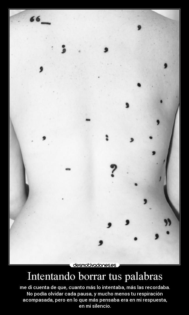 Intentando borrar tus palabras - me di cuenta de que, cuanto más lo intentaba, más las recordaba.
No podía olvidar cada pausa, y mucho menos tu respiración
acompasada, pero en lo que más pensaba era en mi respuesta,
en mi silencio.