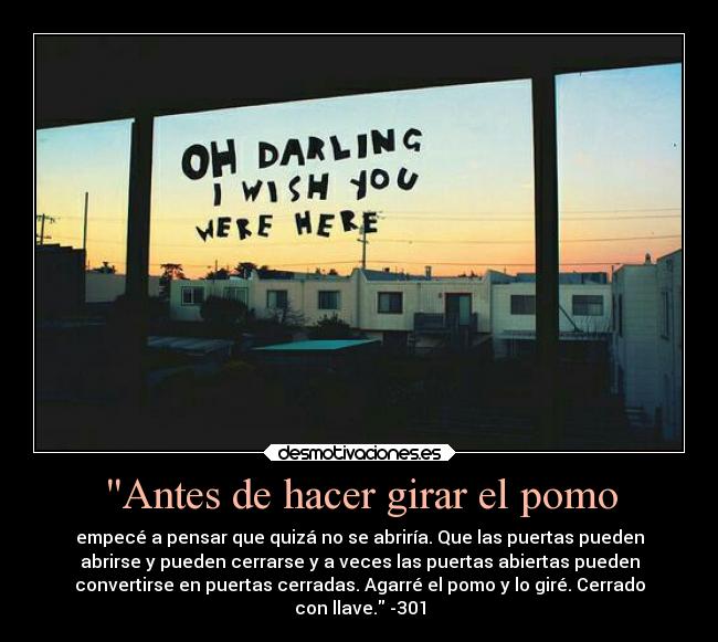 Antes de hacer girar el pomo - empecé a pensar que quizá no se abriría. Que las puertas pueden
abrirse y pueden cerrarse y a veces las puertas abiertas pueden
convertirse en puertas cerradas. Agarré el pomo y lo giré. Cerrado
con llave. -301