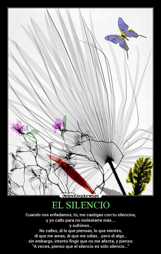 EL SILENCIO - Cuando nos enfadamos, tú, me castigas con tu silencios,
y yo callo para no molestarte más....
y sufrimos...
No calles, di lo que piensas, lo que sientes,
di que me amas, di que me odias... pero di algo...
sin embargo, intento fingir que no me afecta, y pienso:
A veces, pienso que el silencio es sólo silencio...