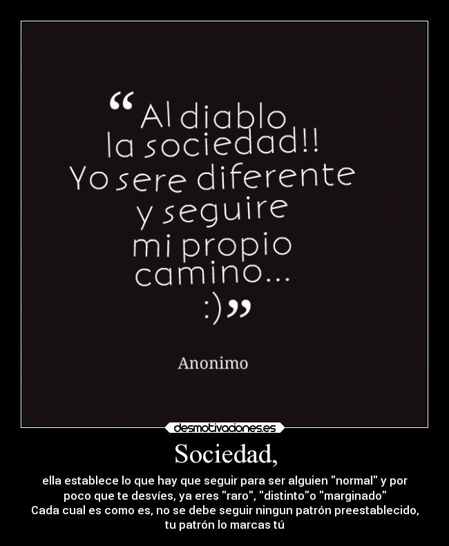 Sociedad, - ella establece lo que hay que seguir para ser alguien normal y por
poco que te desvíes, ya eres raro, distintoo marginado
Cada cual es como es, no se debe seguir ningun patrón preestablecido,
tu patrón lo marcas tú