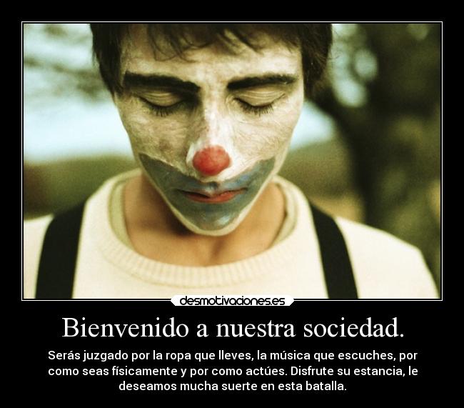 Bienvenido a nuestra sociedad. - Serás juzgado por la ropa que lleves, la música que escuches, por
como seas físicamente y por como actúes. Disfrute su estancia, le
deseamos mucha suerte en esta batalla.