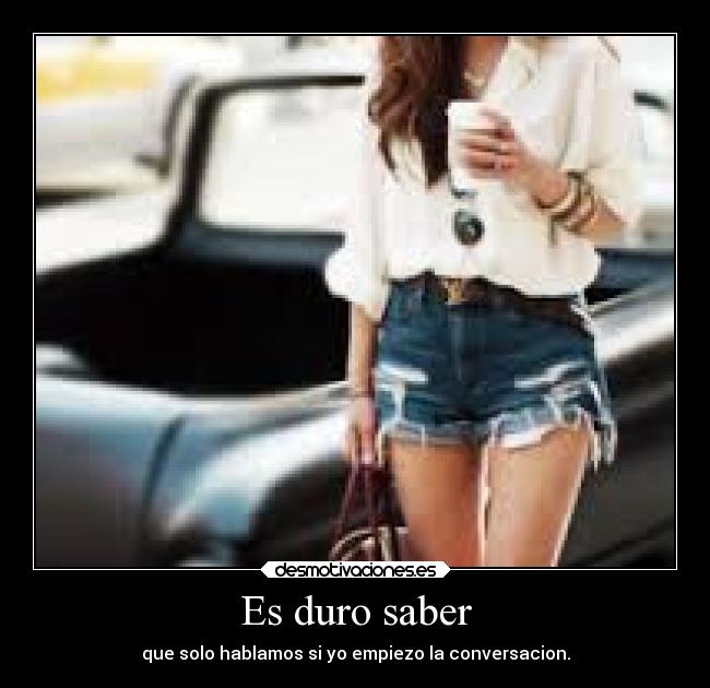 Es duro saber - que solo hablamos si yo empiezo la conversacion.