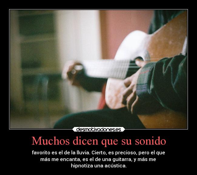 Muchos dicen que su sonido - favorito es el de la lluvia. Cierto, es precioso, pero el que
más me encanta, es el de una guitarra, y más me 
hipnotiza una acústica.