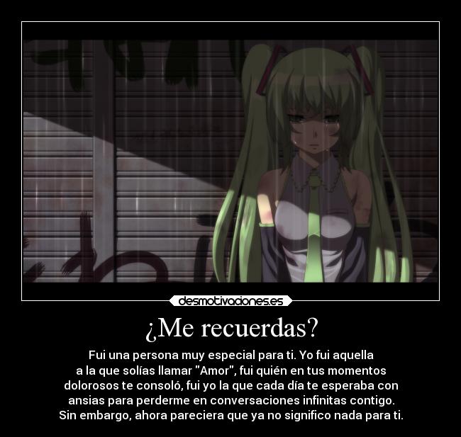 ¿Me recuerdas? - Fui una persona muy especial para ti. Yo fui aquella
a la que solías llamar Amor, fui quién en tus momentos
dolorosos te consoló, fui yo la que cada día te esperaba con
ansias para perderme en conversaciones infinitas contigo.
Sin embargo, ahora pareciera que ya no significo nada para ti.