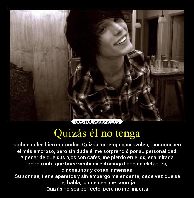 Quizás él no tenga - abdominales bien marcados. Quizás no tenga ojos azules, tampoco sea
el más amoroso, pero sin duda él me sorprendió por su personalidad.
A pesar de que sus ojos son cafés, me pierdo en ellos, esa mirada
penetrante que hace sentir mi estómago lleno de elefantes,
dinosaurios y cosas inmensas.
Su sonrisa, tiene aparatos y sin embargo me encanta, cada vez que se
ríe, habla, lo que sea, me sonroja.
Quizás no sea perfecto, pero no me importa.