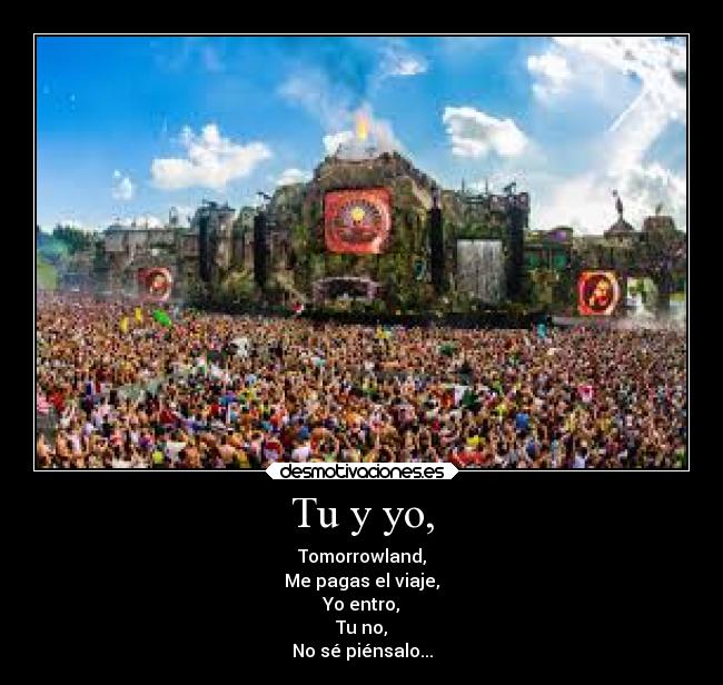 Tu y yo, - Tomorrowland,
Me pagas el viaje,
Yo entro,
Tu no,
No sé piénsalo...