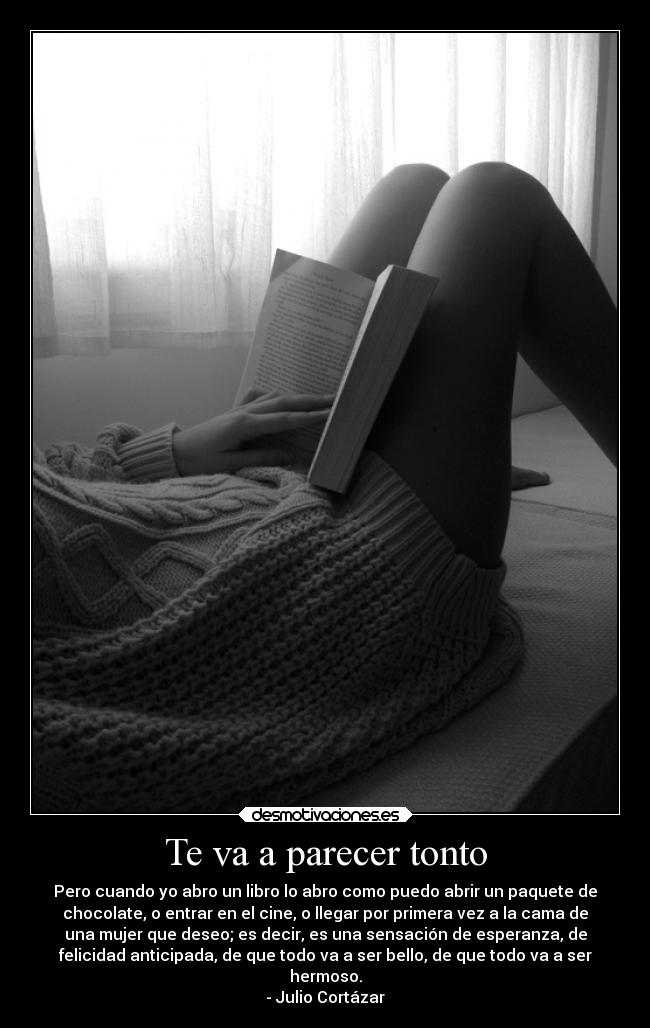 Te va a parecer tonto - Pero cuando yo abro un libro lo abro como puedo abrir un paquete de
chocolate, o entrar en el cine, o llegar por primera vez a la cama de
una mujer que deseo; es decir, es una sensación de esperanza, de
felicidad anticipada, de que todo va a ser bello, de que todo va a ser
hermoso.
- Julio Cortázar