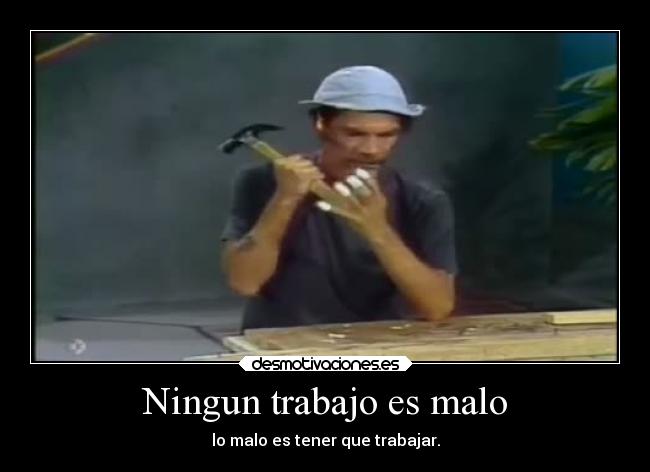 Ningun trabajo es malo - lo malo es tener que trabajar.