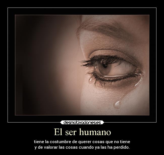 El ser humano - tiene la costumbre de querer cosas que no tiene
y de valorar las cosas cuando ya las ha perdido.