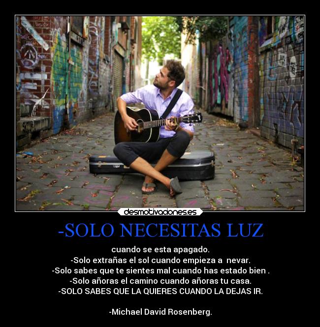 -SOLO NECESITAS LUZ - cuando se esta apagado.
-Solo extrañas el sol cuando empieza a  nevar.
-Solo sabes que te sientes mal cuando has estado bien .
-Solo añoras el camino cuando añoras tu casa.
-SOLO SABES QUE LA QUIERES CUANDO LA DEJAS IR.

-Michael David Rosenberg.