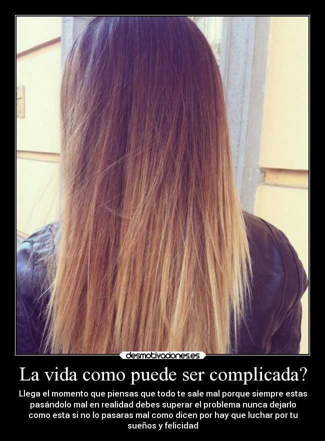 La vida como puede ser complicada? - Llega el momento que piensas que todo te sale mal porque siempre estas
pasándolo mal en realidad debes superar el problema nunca dejarlo
como esta si no lo pasaras mal como dicen por hay que luchar por tu
sueños y felicidad