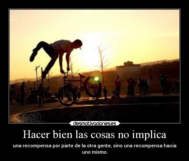 Hacer bien las cosas no implica - una recompensa por parte de la otra gente, sino una recompensa hacia
uno mismo.