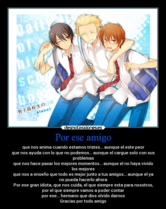 Por ese amigo - que nos anima cuando estamos tristes... aunque el este peor
que nos ayuda con lo que no podemos... aunque el cargue solo con sus
problemas
que nos hace pasar los mejores momentos... aunque el no haya vivido
los mejores
que nos a enseño que todo es mejor junto a tus amigos... aunque el ya
no pueda hacerlo ahora
Por ese gran idiota, que nos cuida, el que siempre esta para nosotros,
por el que siempre vamos a poder contar
por ese... hermano que dios olvido darnos
Gracias por todo amigo