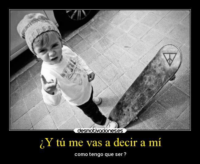 ¿Y tú me vas a decir a mí - como tengo que ser ?