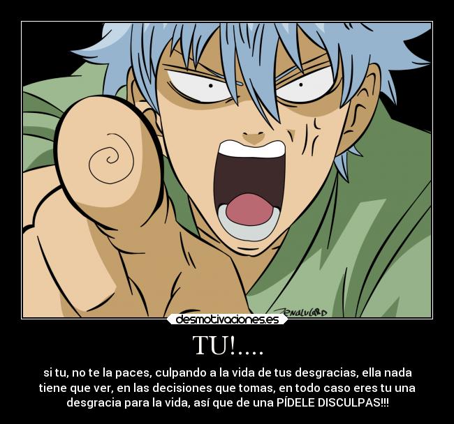 TU!.... - si tu, no te la paces, culpando a la vida de tus desgracias, ella nada
tiene que ver, en las decisiones que tomas, en todo caso eres tu una
desgracia para la vida, así que de una PÍDELE DISCULPAS!!!