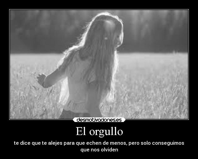 El orgullo - te dice que te alejes para que echen de menos, pero solo conseguimos
que nos olviden