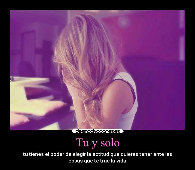 Tu y solo - tu tienes el poder de elegir la actitud que quieres tener ante las
cosas que te trae la vida.