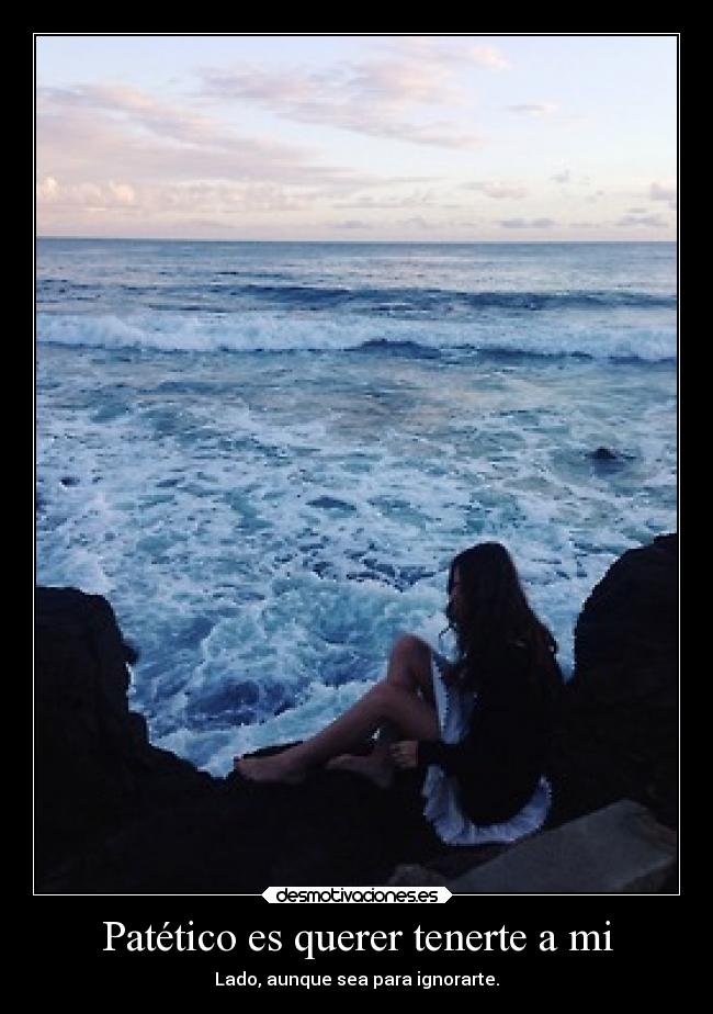 Patético es querer tenerte a mi - Lado, aunque sea para ignorarte.
