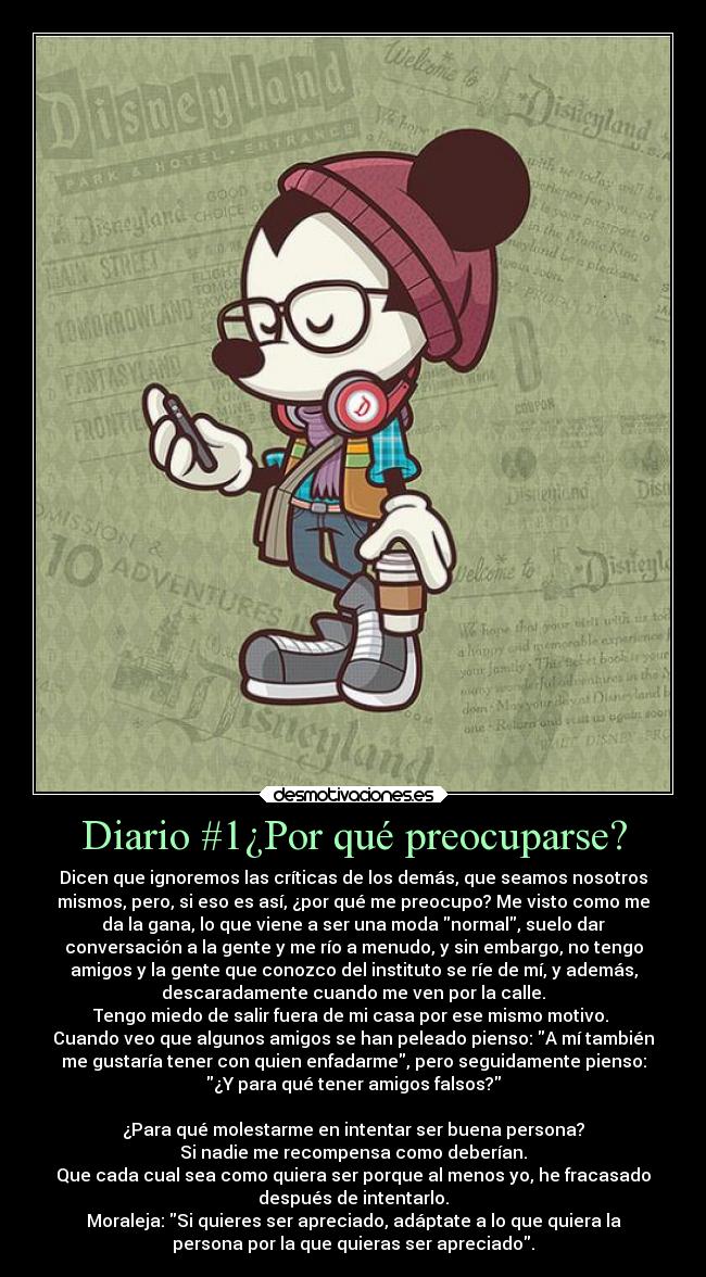 Diario #1¿Por qué preocuparse? - Dicen que ignoremos las críticas de los demás, que seamos nosotros
mismos, pero, si eso es así, ¿por qué me preocupo? Me visto como me
da la gana, lo que viene a ser una moda normal, suelo dar
conversación a la gente y me río a menudo, y sin embargo, no tengo
amigos y la gente que conozco del instituto se ríe de mí, y además,
descaradamente cuando me ven por la calle.
Tengo miedo de salir fuera de mi casa por ese mismo motivo. 
Cuando veo que algunos amigos se han peleado pienso: A mí también
me gustaría tener con quien enfadarme, pero seguidamente pienso:
¿Y para qué tener amigos falsos?

¿Para qué molestarme en intentar ser buena persona?
Si nadie me recompensa como deberían.
Que cada cual sea como quiera ser porque al menos yo, he fracasado
después de intentarlo.
Moraleja: Si quieres ser apreciado, adáptate a lo que quiera la
persona por la que quieras ser apreciado.